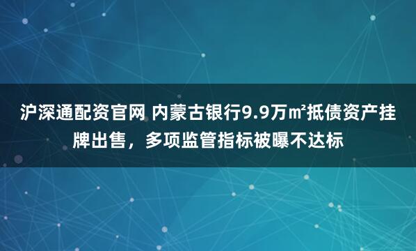 沪深通配资官网 内蒙古银行9.9万㎡抵债资产挂牌出售,多项监管指标被曝不达标