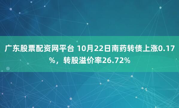 广东股票配资网平台 10月22日南药转债上涨0.17%,转股溢价率26.72%