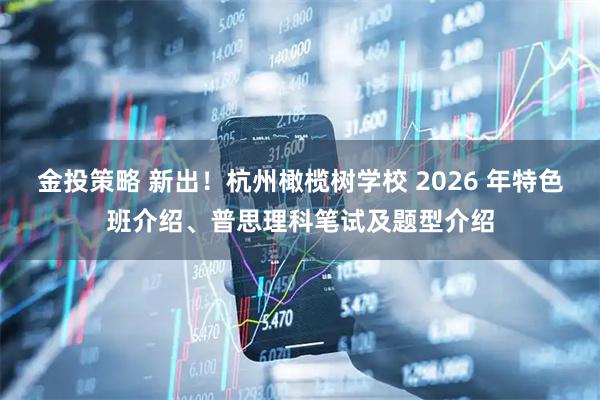 金投策略 新出！杭州橄榄树学校 2026 年特色班介绍、普思理科笔试及题型介绍