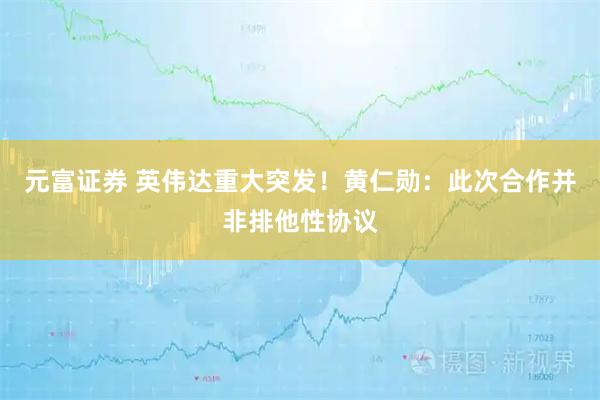 元富证券 英伟达重大突发！黄仁勋：此次合作并非排他性协议