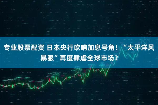 专业股票配资 日本央行吹响加息号角！“太平洋风暴眼”再度肆虐全球市场？