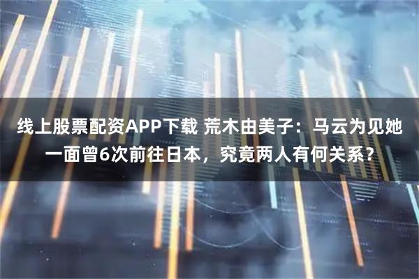 线上股票配资APP下载 荒木由美子：马云为见她一面曾6次前往日本，究竟两人有何关系？