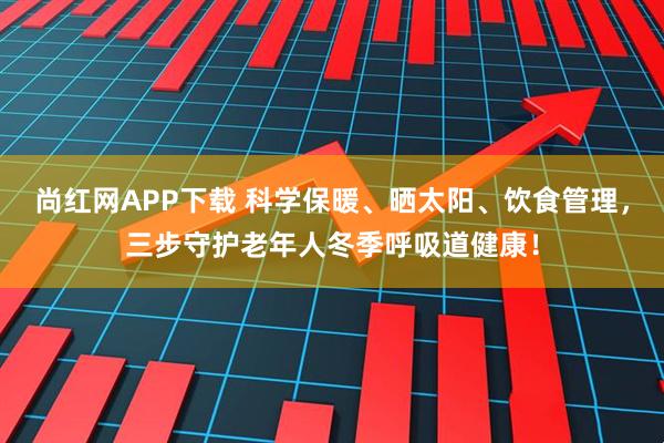 尚红网APP下载 科学保暖、晒太阳、饮食管理，三步守护老年人冬季呼吸道健康！