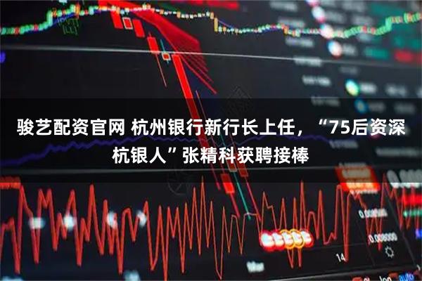 骏艺配资官网 杭州银行新行长上任,“75后资深杭银人”张精科获聘接棒
