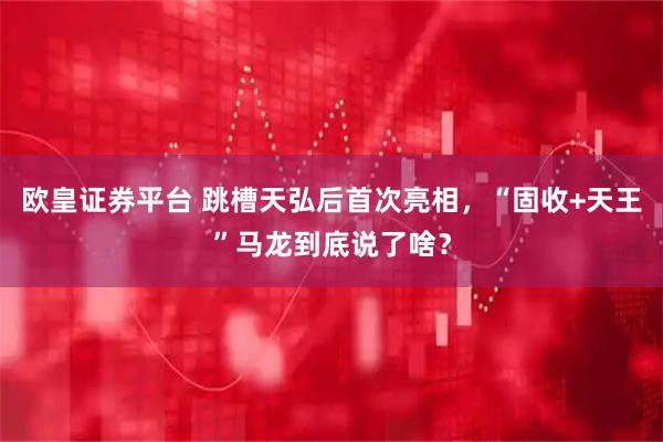 欧皇证券平台 跳槽天弘后首次亮相，“固收+天王”马龙到底说了啥？