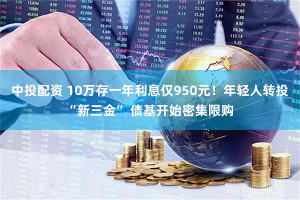 中投配资 10万存一年利息仅950元！年轻人转投“新三金” 债基开始密集限购