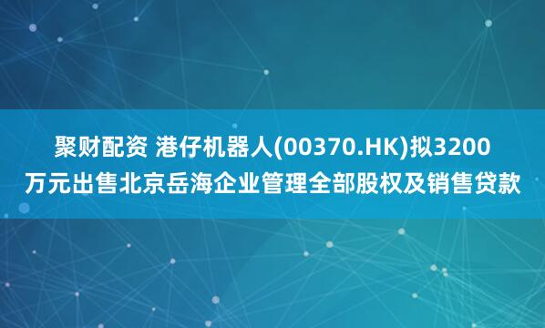 聚财配资 港仔机器人(00370.HK)拟3200万元出售北京岳海企业管理全部股权及销售贷款