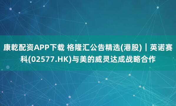 康乾配资APP下载 格隆汇公告精选(港股)︱英诺赛科(02577.HK)与美的威灵达成战略合作
