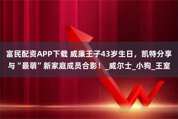 富民配资APP下载 威廉王子43岁生日，凯特分享与“最萌”新家庭成员合影！_威尔士_小狗_王室