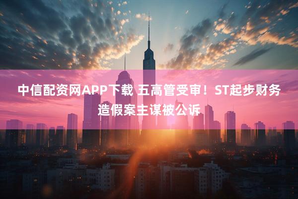 中信配资网APP下载 五高管受审!ST起步财务造假案主谋被公诉