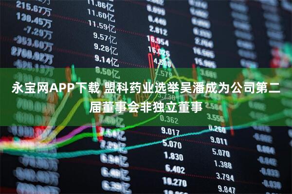 永宝网APP下载 盟科药业选举吴潘成为公司第二届董事会非独立董事