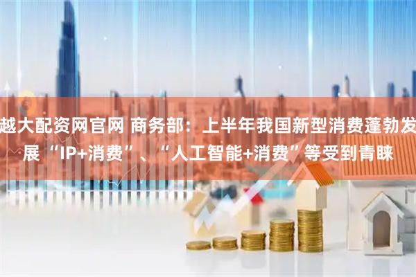 越大配资网官网 商务部：上半年我国新型消费蓬勃发展 “IP+消费”、“人工智能+消费”等受到青睐