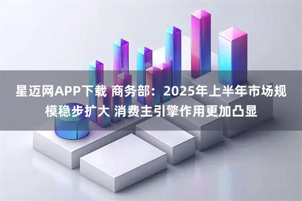 星迈网APP下载 商务部：2025年上半年市场规模稳步扩大 消费主引擎作用更加凸显