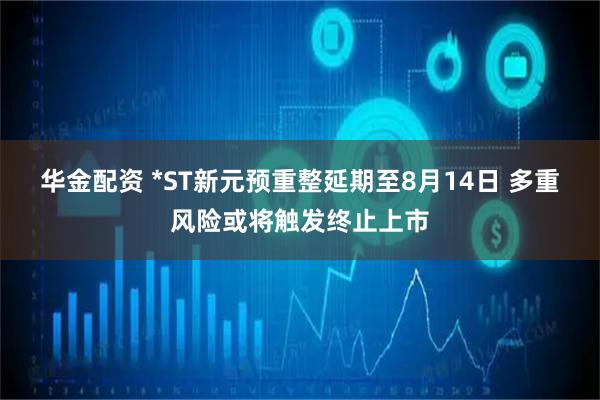 华金配资 *ST新元预重整延期至8月14日 多重风险或将触发终止上市