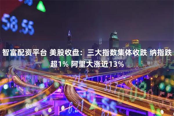 智富配资平台 美股收盘：三大指数集体收跌 纳指跌超1% 阿里大涨近13%