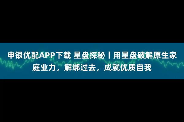 申银优配APP下载 星盘探秘丨用星盘破解原生家庭业力,解绑过去,成就优质自我