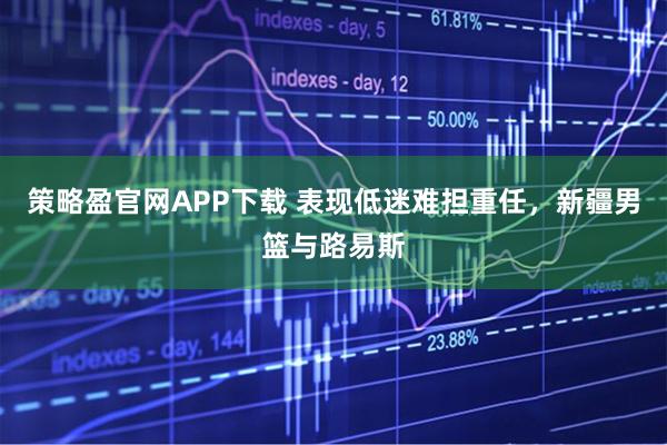 策略盈官网APP下载 表现低迷难担重任,新疆男篮与路易斯